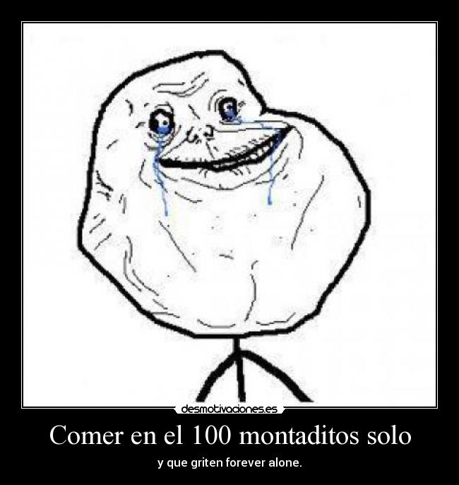 Comer en el 100 montaditos solo - y que griten forever alone.