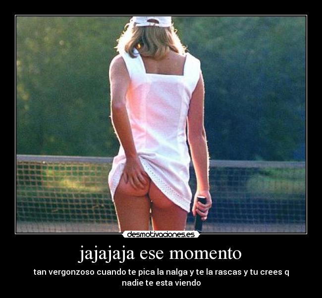 jajajaja ese momento - tan vergonzoso cuando te pica la nalga y te la rascas y tu crees q nadie te esta viendo