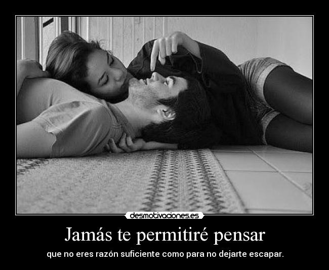 Jamás te permitiré pensar - que no eres razón suficiente como para no dejarte escapar.