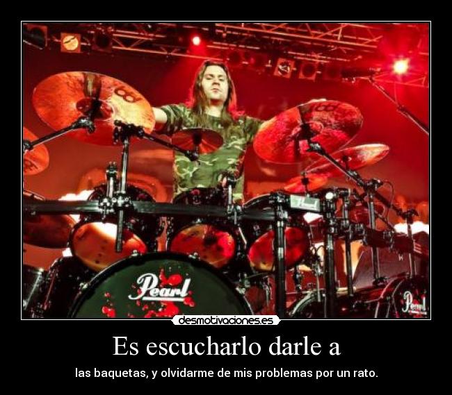 Es escucharlo darle a - las baquetas, y olvidarme de mis problemas por un rato.