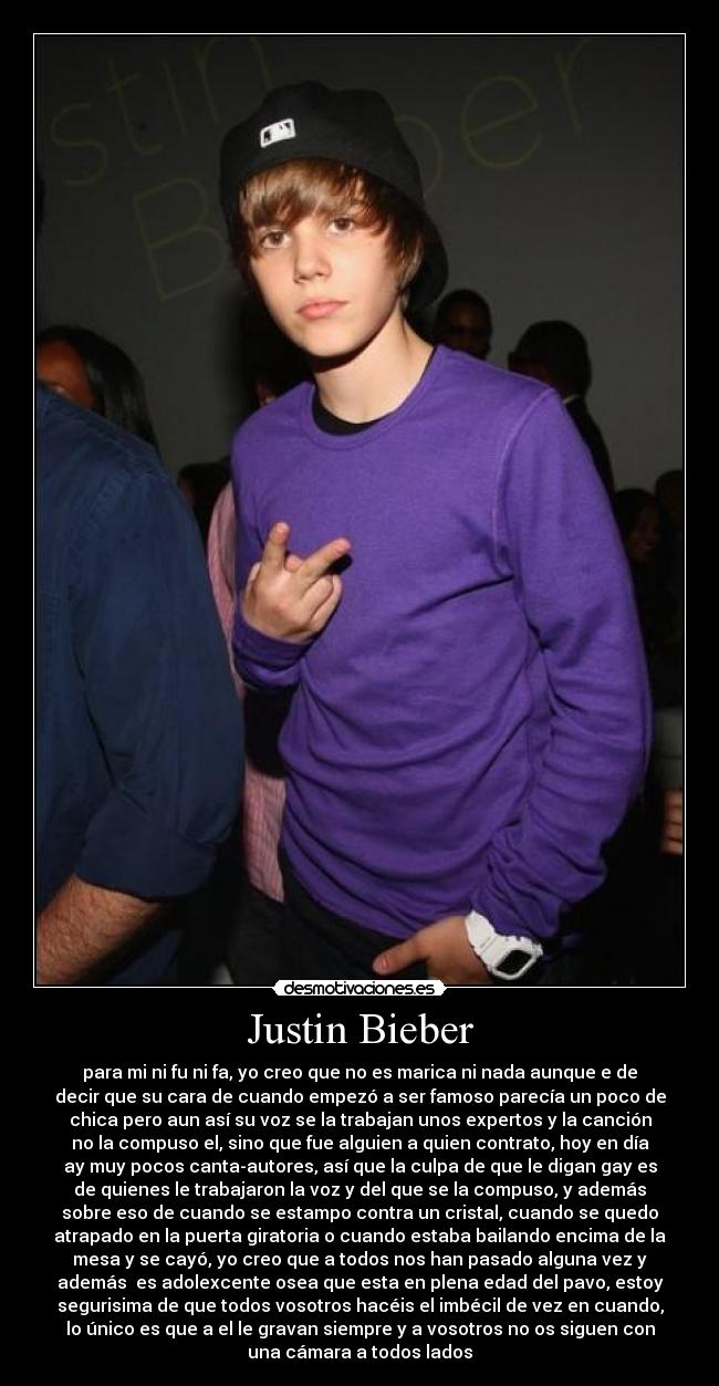Justin Bieber - para mi ni fu ni fa, yo creo que no es marica ni nada aunque e de
decir que su cara de cuando empezó a ser famoso parecía un poco de
chica pero aun así su voz se la trabajan unos expertos y la canción
no la compuso el, sino que fue alguien a quien contrato, hoy en día
ay muy pocos canta-autores, así que la culpa de que le digan gay es
de quienes le trabajaron la voz y del que se la compuso, y además
sobre eso de cuando se estampo contra un cristal, cuando se quedo
atrapado en la puerta giratoria o cuando estaba bailando encima de la
mesa y se cayó, yo creo que a todos nos han pasado alguna vez y
además  es adolexcente osea que esta en plena edad del pavo, estoy
segurisima de que todos vosotros hacéis el imbécil de vez en cuando,
lo único es que a el le gravan siempre y a vosotros no os siguen con
una cámara a todos lados
