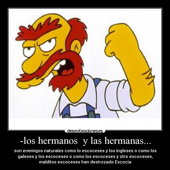 -los hermanos y las hermanas... - son enemigos naturales como lo escoceses y los ingleses o como los
galeses y los escoceses o como los escoceses y otro escoceses,
malditos escoceses han destrozado Escocia