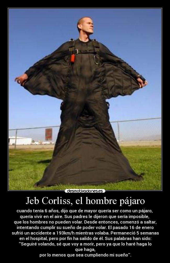 Jeb Corliss, el hombre pájaro - cuando tenía 6 años, dijo que de mayor quería ser como un pájaro, 
quería vivir en el aire. Sus padres le dijeron que sería imposible, 
que los hombres no pueden volar. Desde entonces, comenzó a saltar,
intentando cumplir su sueño de poder volar. El pasado 16 de enero
sufrió un accidente a 193km/h mientras volaba. Permaneció 5 semanas
en el hospital, pero por fin ha salido de él. Sus palabras han sido:
Seguiré volando, sé que voy a morir, pero ya que lo haré haga lo que haga,
por lo menos que sea cumpliendo mi sueño.