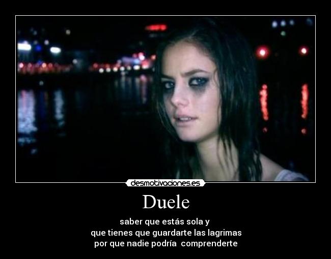 Duele - saber que estás sola y 
que tienes que guardarte las lagrimas
por que nadie podría  comprenderte