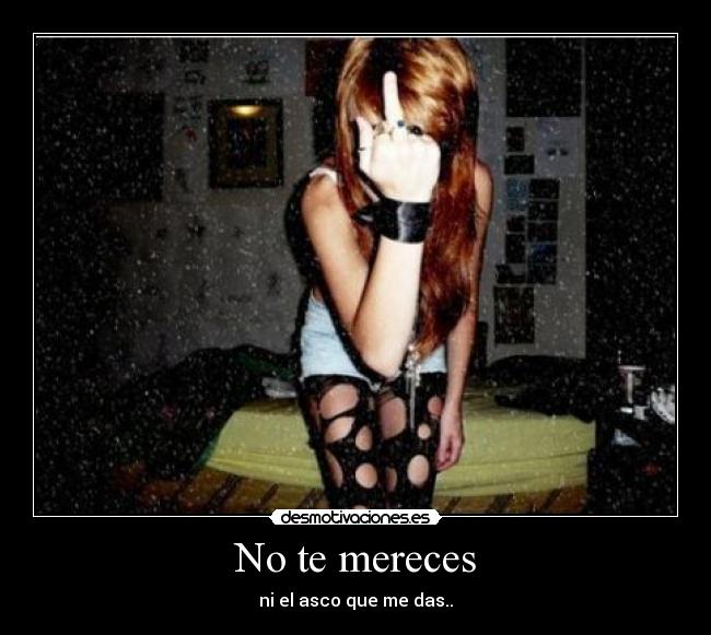 No te mereces - ni el asco que me das..