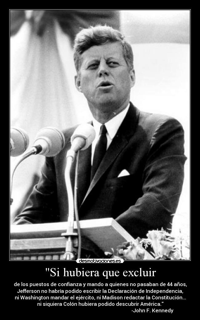 Si hubiera que excluir - de los puestos de confianza y mando a quienes no pasaban de 44 años,
Jefferson no habría podido escribir la Declaración de Independencia,
ni Washington mandar el ejército, ni Madison redactar la Constitución...
ni siquiera Colón hubiera podido descubrir América.
-John F. Kennedy