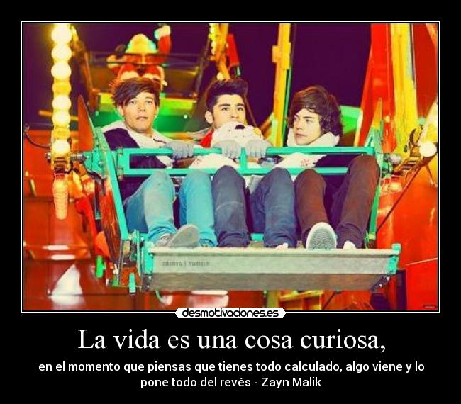 La vida es una cosa curiosa, - en el momento que piensas que tienes todo calculado, algo viene y lo
pone todo del revés - Zayn Malik