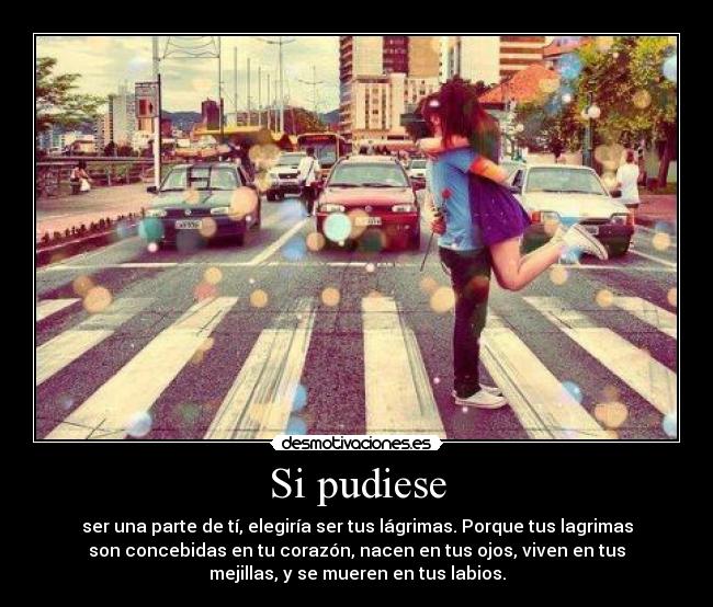 Si pudiese - ser una parte de tí, elegiría ser tus lágrimas. Porque tus lagrimas
son concebidas en tu corazón, nacen en tus ojos, viven en tus
mejillas, y se mueren en tus labios.
