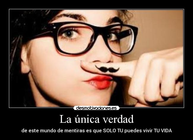 La única verdad - de este mundo de mentiras es que SOLO TU puedes vivir TU VIDA