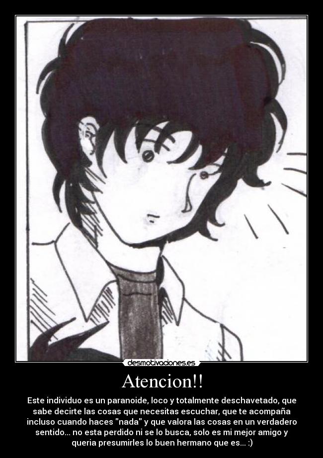 Atencion!! - Este individuo es un paranoide, loco y totalmente deschavetado, que
sabe decirte las cosas que necesitas escuchar, que te acompaña
incluso cuando haces nada y que valora las cosas en un verdadero
sentido... no esta perdido ni se lo busca, solo es mi mejor amigo y
queria presumirles lo buen hermano que es... :)