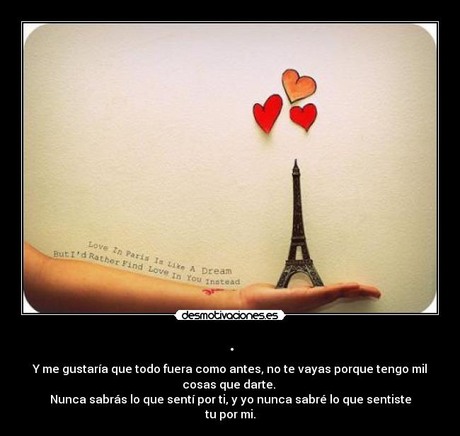 . - Y me gustaría que todo fuera como antes, no te vayas porque tengo mil
cosas que darte. 
Nunca sabrás lo que sentí por ti, y yo nunca sabré lo que sentiste
tu por mi.