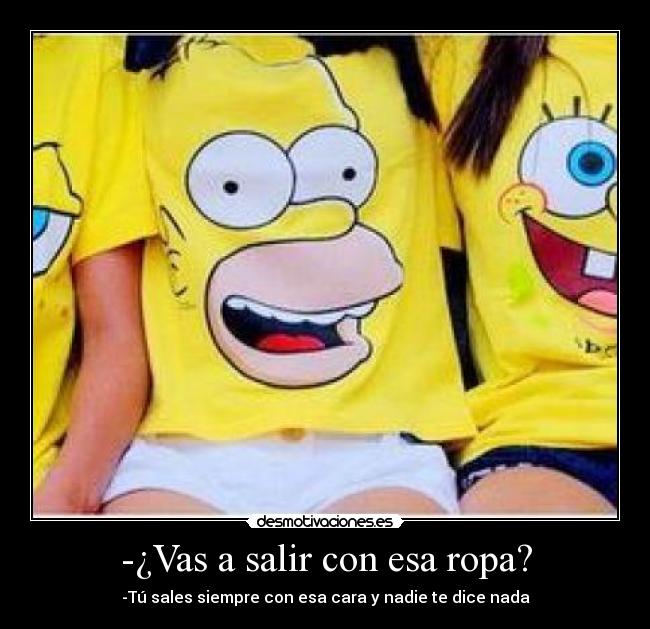 -¿Vas a salir con esa ropa? - -Tú sales siempre con esa cara y nadie te dice nada