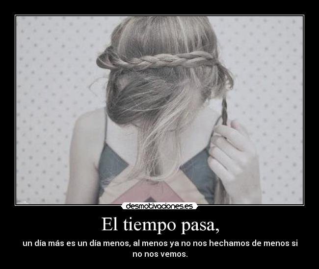 El tiempo pasa, - un día más es un día menos, al menos ya no nos hechamos de menos si
no nos vemos.