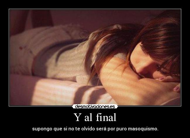Y al final - supongo que si no te olvido será por puro masoquismo.