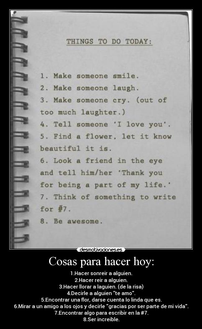 Cosas para hacer hoy: - 1.Hacer sonreir a alguien.
2.Hacer reir a alguien.
3.Hacer llorar a laguien. (de la risa)
4.Decirle a alguien te amo.
5.Encontrar una flor, darse cuenta lo linda que es.
6.Mirar a un amigo a los ojos y decirle gracias por ser parte de mi vida.
7.Encontrar algo para escribir en la #7.
8.Ser increible.