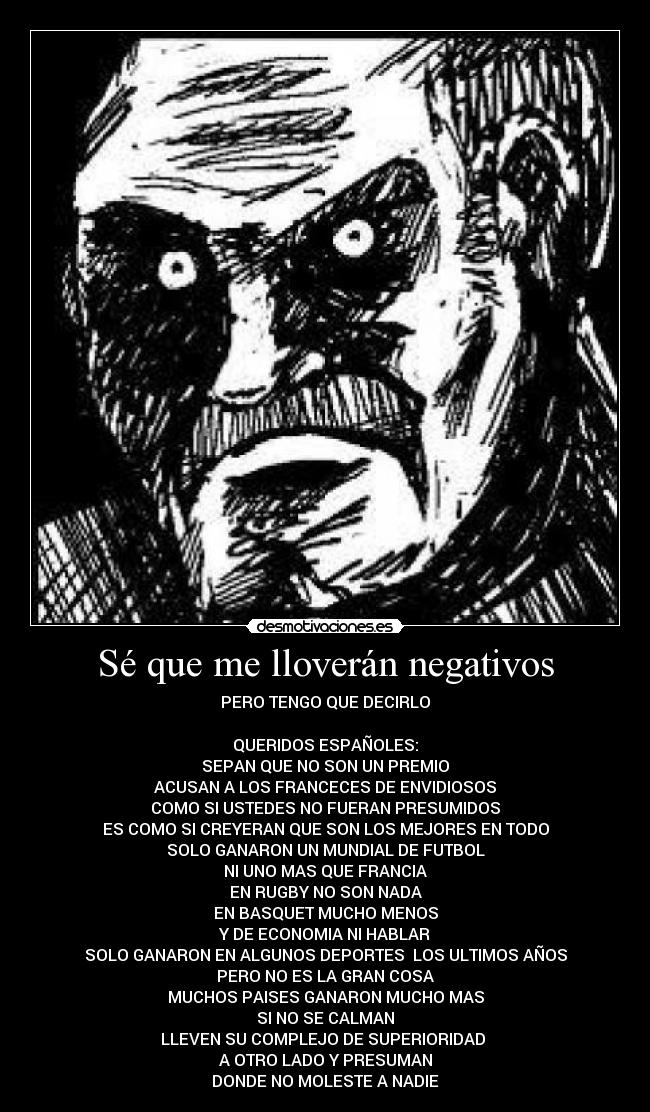 Sé que me lloverán negativos - PERO TENGO QUE DECIRLO

QUERIDOS ESPAÑOLES:
SEPAN QUE NO SON UN PREMIO
ACUSAN A LOS FRANCECES DE ENVIDIOSOS
COMO SI USTEDES NO FUERAN PRESUMIDOS
ES COMO SI CREYERAN QUE SON LOS MEJORES EN TODO
SOLO GANARON UN MUNDIAL DE FUTBOL
NI UNO MAS QUE FRANCIA
EN RUGBY NO SON NADA
EN BASQUET MUCHO MENOS
Y DE ECONOMIA NI HABLAR
SOLO GANARON EN ALGUNOS DEPORTES  LOS ULTIMOS AÑOS
PERO NO ES LA GRAN COSA
MUCHOS PAISES GANARON MUCHO MAS
SI NO SE CALMAN
LLEVEN SU COMPLEJO DE SUPERIORIDAD 
A OTRO LADO Y PRESUMAN
DONDE NO MOLESTE A NADIE