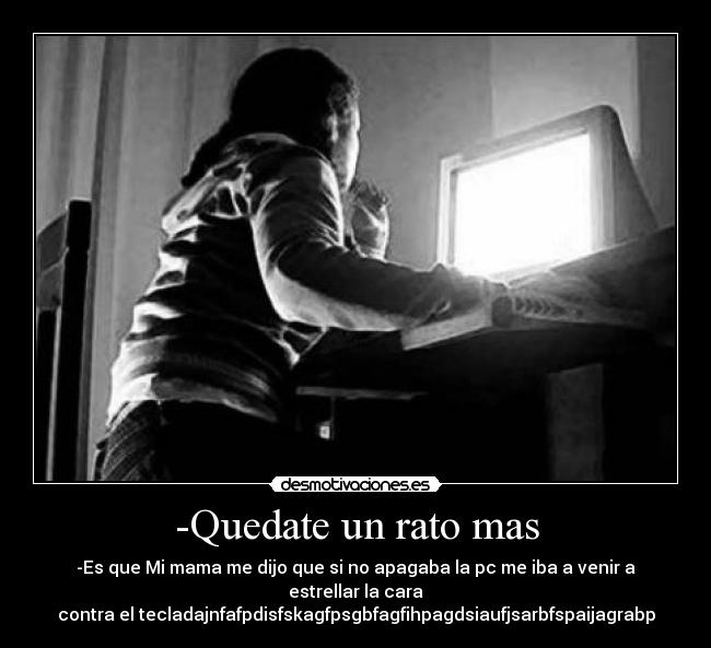 -Quedate un rato mas - -Es que Mi mama me dijo que si no apagaba la pc me iba a venir a estrellar la cara
contra el tecladajnfafpdisfskagfpsgbfagfihpagdsiaufjsarbfspaijagrabp
