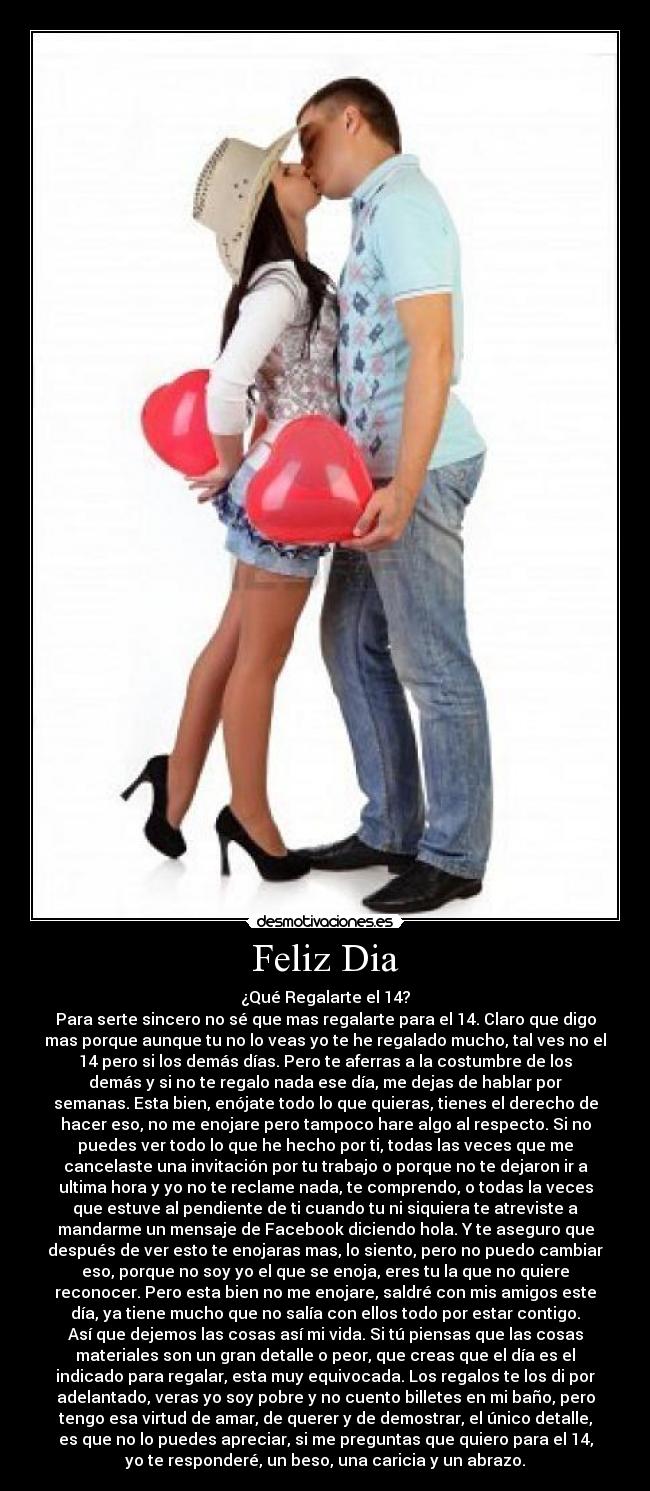 Feliz Dia - ¿Qué Regalarte el 14?
Para serte sincero no sé que mas regalarte para el 14. Claro que digo
mas porque aunque tu no lo veas yo te he regalado mucho, tal ves no el
14 pero si los demás días. Pero te aferras a la costumbre de los
demás y si no te regalo nada ese día, me dejas de hablar por
semanas. Esta bien, enójate todo lo que quieras, tienes el derecho de
hacer eso, no me enojare pero tampoco hare algo al respecto. Si no
puedes ver todo lo que he hecho por ti, todas las veces que me
cancelaste una invitación por tu trabajo o porque no te dejaron ir a
ultima hora y yo no te reclame nada, te comprendo, o todas la veces
que estuve al pendiente de ti cuando tu ni siquiera te atreviste a
mandarme un mensaje de Facebook diciendo hola. Y te aseguro que
después de ver esto te enojaras mas, lo siento, pero no puedo cambiar
eso, porque no soy yo el que se enoja, eres tu la que no quiere
reconocer. Pero esta bien no me enojare, saldré con mis amigos este
día, ya tiene mucho que no salía con ellos todo por estar contigo.
Así que dejemos las cosas así mi vida. Si tú piensas que las cosas
materiales son un gran detalle o peor, que creas que el día es el
indicado para regalar, esta muy equivocada. Los regalos te los di por
adelantado, veras yo soy pobre y no cuento billetes en mi baño, pero
tengo esa virtud de amar, de querer y de demostrar, el único detalle,
es que no lo puedes apreciar, si me preguntas que quiero para el 14,
yo te responderé, un beso, una caricia y un abrazo.