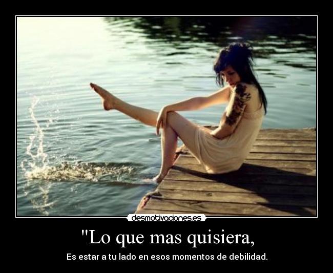 Lo que mas quisiera, - Es estar a tu lado en esos momentos de debilidad.