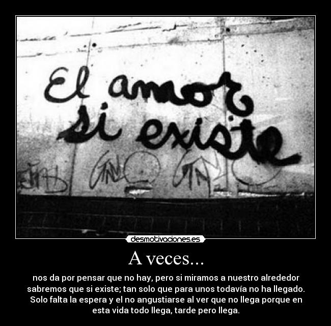 A veces... - nos da por pensar que no hay, pero si miramos a nuestro alrededor
sabremos que si existe; tan solo que para unos todavía no ha llegado.
Solo falta la espera y el no angustiarse al ver que no llega porque en
esta vida todo llega, tarde pero llega.