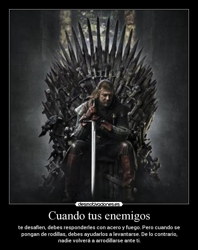 Cuando tus enemigos - te desafíen, debes responderles con acero y fuego. Pero cuando se
pongan de rodillas, debes ayudarlos a levantarse. De lo contrario,
nadie volverá a arrodillarse ante ti.