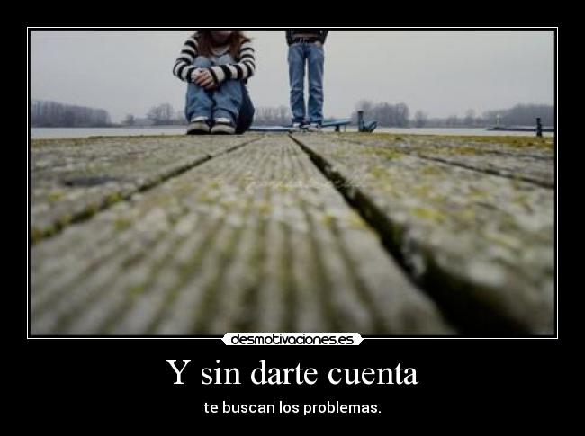 Y sin darte cuenta - te buscan los problemas.