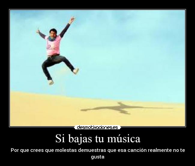 Si bajas tu música - Por que crees que molestas demuestras que esa canción realmente no te gusta
