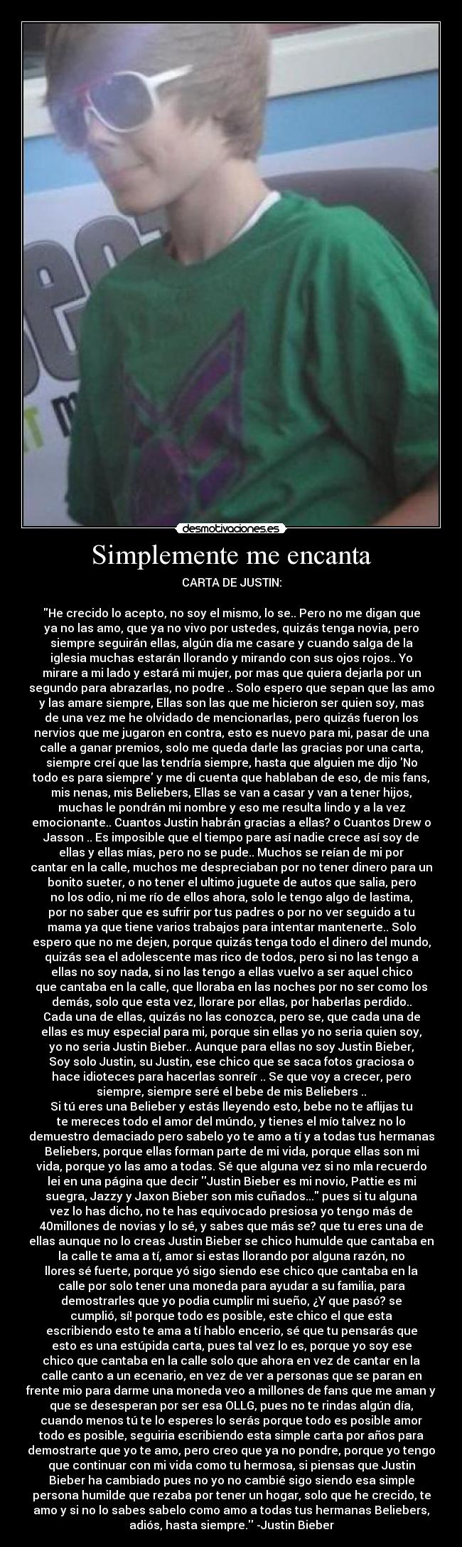 Simplemente me encanta - CARTA DE JUSTIN:

He crecido lo acepto, no soy el mismo, lo se.. Pero no me digan que
ya no las amo, que ya no vivo por ustedes, quizás tenga novia, pero
siempre seguirán ellas, algún día me casare y cuando salga de la
iglesia muchas estarán llorando y mirando con sus ojos rojos.. Yo
mirare a mi lado y estará mi mujer, por mas que quiera dejarla por un
segundo para abrazarlas, no podre .. Solo espero que sepan que las amo
y las amare siempre, Ellas son las que me hicieron ser quien soy, mas
de una vez me he olvidado de mencionarlas, pero quizás fueron los
nervios que me jugaron en contra, esto es nuevo para mi, pasar de una
calle a ganar premios, solo me queda darle las gracias por una carta,
siempre creí que las tendría siempre, hasta que alguien me dijo No
todo es para siempre y me di cuenta que hablaban de eso, de mis fans,
mis nenas, mis Beliebers, Ellas se van a casar y van a tener hijos,
muchas le pondrán mi nombre y eso me resulta lindo y a la vez
emocionante.. Cuantos Justin habrán gracias a ellas? o Cuantos Drew o
Jasson .. Es imposible que el tiempo pare así nadie crece así soy de
ellas y ellas mías, pero no se pude.. Muchos se reían de mi por
cantar en la calle, muchos me despreciaban por no tener dinero para un
bonito sueter, o no tener el ultimo juguete de autos que salia, pero
no los odio, ni me río de ellos ahora, solo le tengo algo de lastima,
por no saber que es sufrir por tus padres o por no ver seguido a tu
mama ya que tiene varios trabajos para intentar mantenerte.. Solo
espero que no me dejen, porque quizás tenga todo el dinero del mundo,
quizás sea el adolescente mas rico de todos, pero si no las tengo a
ellas no soy nada, si no las tengo a ellas vuelvo a ser aquel chico
que cantaba en la calle, que lloraba en las noches por no ser como los
demás, solo que esta vez, llorare por ellas, por haberlas perdido..
Cada una de ellas, quizás no las conozca, pero se, que cada una de
ellas es muy especial para mi, porque sin ellas yo no seria quien soy,
yo no seria Justin Bieber.. Aunque para ellas no soy Justin Bieber,
Soy solo Justin, su Justin, ese chico que se saca fotos graciosa o
hace idioteces para hacerlas sonreír .. Se que voy a crecer, pero
siempre, siempre seré el bebe de mis Beliebers ..
Si tú eres una Belieber y estás lleyendo esto, bebe no te aflijas tu
te mereces todo el amor del múndo, y tienes el mío talvez no lo
demuestro demaciado pero sabelo yo te amo a tí y a todas tus hermanas
Beliebers, porque ellas forman parte de mi vida, porque ellas son mi
vida, porque yo las amo a todas. Sé que alguna vez si no mla recuerdo
lei en una página que decir Justin Bieber es mi novio, Pattie es mi
suegra, Jazzy y Jaxon Bieber son mis cuñados... pues si tu alguna
vez lo has dicho, no te has equivocado presiosa yo tengo más de
40millones de novias y lo sé, y sabes que más se? que tu eres una de
ellas aunque no lo creas Justin Bieber se chico humulde que cantaba en
la calle te ama a tí, amor si estas llorando por alguna razón, no
llores sé fuerte, porque yó sigo siendo ese chico que cantaba en la
calle por solo tener una moneda para ayudar a su familia, para
demostrarles que yo podia cumplir mi sueño, ¿Y que pasó? se
cumplió, sí! porque todo es posible, este chico el que esta
escribiendo esto te ama a tí hablo encerio, sé que tu pensarás que
esto es una estúpida carta, pues tal vez lo es, porque yo soy ese
chico que cantaba en la calle solo que ahora en vez de cantar en la
calle canto a un ecenario, en vez de ver a personas que se paran en
frente mio para darme una moneda veo a millones de fans que me aman y
que se desesperan por ser esa OLLG, pues no te rindas algún día,
cuando menos tú te lo esperes lo serás porque todo es posible amor
todo es posible, seguiria escribiendo esta simple carta por años para
demostrarte que yo te amo, pero creo que ya no pondre, porque yo tengo
que continuar con mi vida como tu hermosa, si piensas que Justin
Bieber ha cambiado pues no yo no cambié sigo siendo esa simple
persona humilde que rezaba por tener un hogar, solo que he crecido, te
amo y si no lo sabes sabelo como amo a todas tus hermanas Beliebers,
adiós, hasta siempre. -Justin Bieber