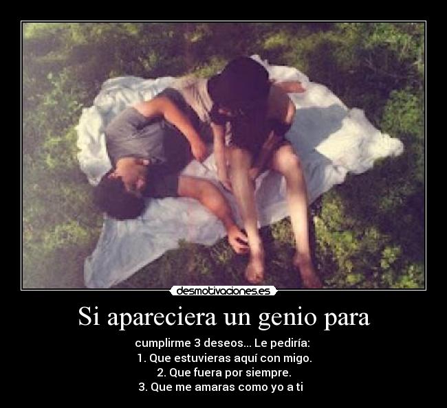 Si apareciera un genio para - cumplirme 3 deseos... Le pediría: 
1. Que estuvieras aquí con migo.
2. Que fuera por siempre.
3. Que me amaras como yo a ti  ♥
