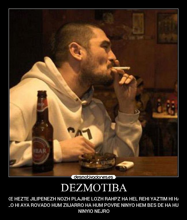 DEZMOTIBA - KE HEZTE JILIPENEZH NOZH PLAJIHE LOZH RAHPZ HA HEL REHI YAZTIM HI HA
LLO HI AYA ROVADO HUM ZIIJARRO HA HUM POVRE NINYO HEM BES DE HA HUM
NINYIO NEJRO