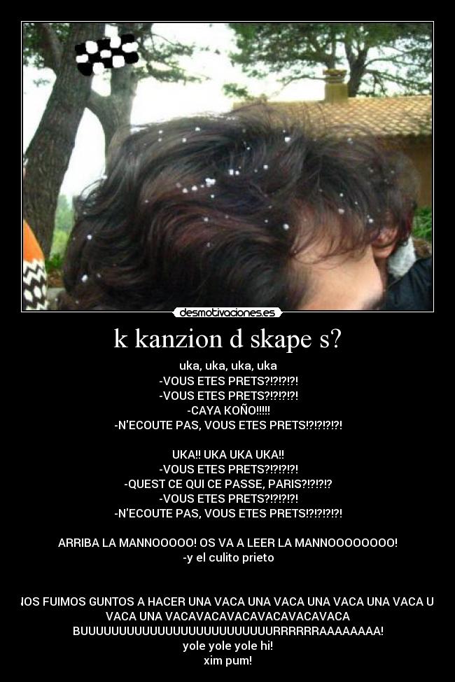 k kanzion d skape s? - uka, uka, uka, uka
-VOUS ETES PRETS?!?!?!?!
-VOUS ETES PRETS?!?!?!?!
-CAYA KOÑO!!!!!
-NECOUTE PAS, VOUS ETES PRETS!?!?!?!?!

UKA!! UKA UKA UKA!!
-VOUS ETES PRETS?!?!?!?!
-QUEST CE QUI CE PASSE, PARIS?!?!?!?
-VOUS ETES PRETS?!?!?!?!
-NECOUTE PAS, VOUS ETES PRETS!?!?!?!?!

ARRIBA LA MANNOOOOO! OS VA A LEER LA MANNOOOOOOOO!
-y el culito prieto


Y NOS FUIMOS GUNTOS A HACER UNA VACA UNA VACA UNA VACA UNA VACA UNA
VACA UNA VACAVACAVACAVACAVACAVACA
BUUUUUUUUUUUUUUUUUUUUUUUUURRRRRRAAAAAAAA!
yole yole yole hi!
xim pum!