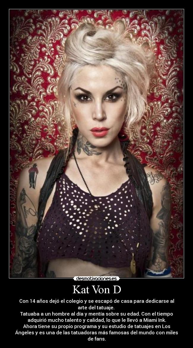 Kat Von D - Con 14 años dejó el colegio y se escapó de casa para dedicarse al
arte del tatuaje. 
Tatuaba a un hombre al día y mentía sobre su edad. Con el tiempo
adquirió mucho talento y calidad, lo que le llevó a Miami Ink.
Ahora tiene su propio programa y su estudio de tatuajes en Los
Ángeles y es una de las tatuadoras más famosas del mundo con miles
de fans.