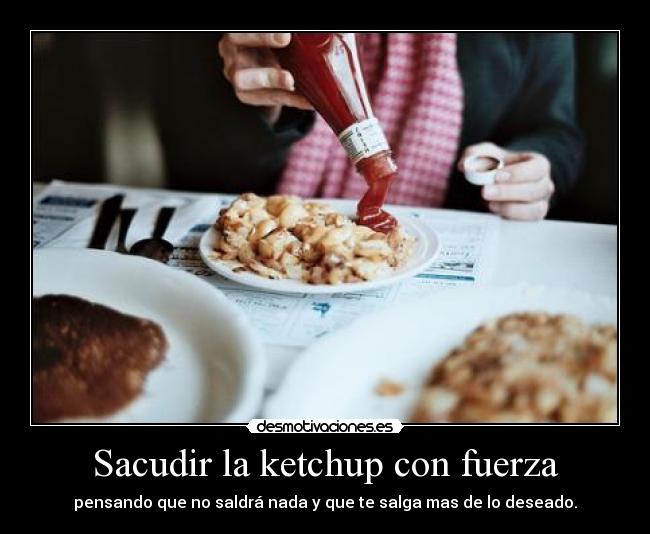 Sacudir la ketchup con fuerza - pensando que no saldrá nada y que te salga mas de lo deseado.
