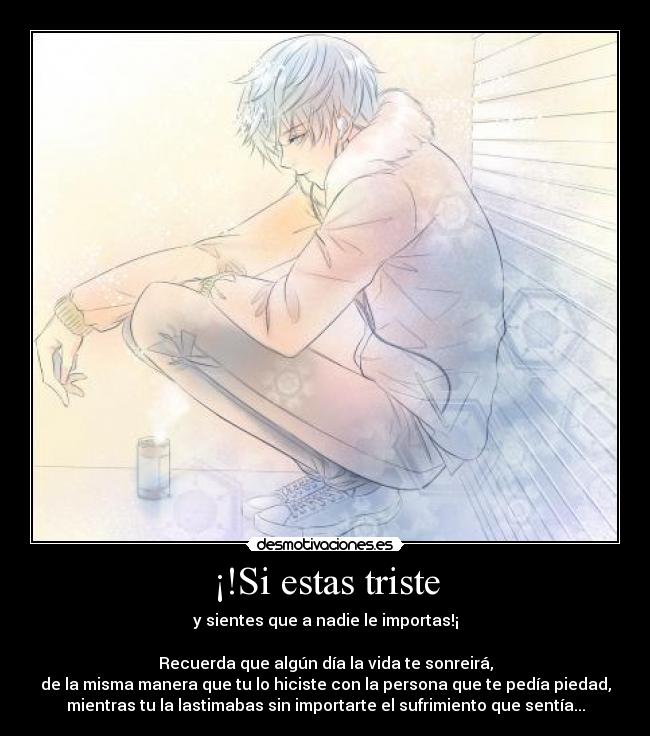 ¡!Si estas triste - y sientes que a nadie le importas!¡
Recuerda que algún día la vida te sonreirá,
de la misma manera que tu lo hiciste con la persona que te pedía piedad,
mientras tu la lastimabas sin importarte el sufrimiento que sentía...