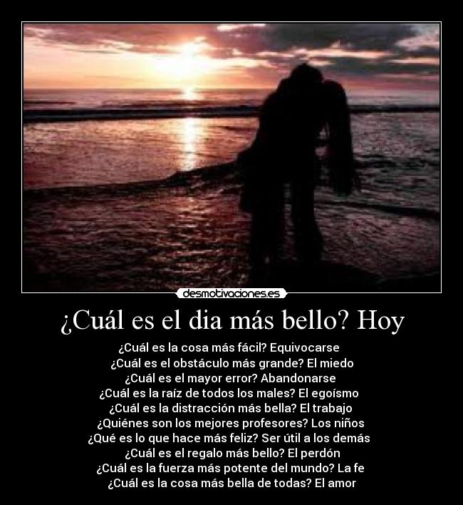 ¿Cuál es el dia más bello? Hoy - ¿Cuál es la cosa más fácil? Equivocarse
¿Cuál es el obstáculo más grande? El miedo
¿Cuál es el mayor error? Abandonarse
¿Cuál es la raíz de todos los males? El egoísmo
¿Cuál es la distracción más bella? El trabajo
¿Quiénes son los mejores profesores? Los niños
¿Qué es lo que hace más feliz? Ser útil a los demás
¿Cuál es el regalo más bello? El perdón
¿Cuál es la fuerza más potente del mundo? La fe
¿Cuál es la cosa más bella de todas? El amor
