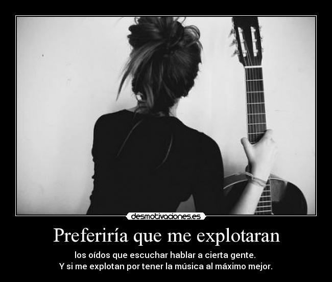 Preferiría que me explotaran - los oídos que escuchar hablar a cierta gente.
Y si me explotan por tener la música al máximo mejor.