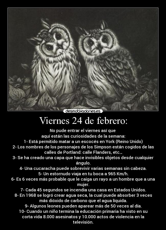Viernes 24 de febrero: - No pude entrar el viernes así que 
aquí están las curiosidades de la semana:
1- Está permitido matar a un escocés en York (Reino Unido)
2- Los nombres de los personajes de los Simpson están cogidos de las
calles de Portland: calle Flanders, etc…
3- Se ha creado una capa que hace invisibles objetos desde cualquier
ángulo.
4- Una cucaracha puede sobrevivir varias semanas sin cabeza.
5- Un estornudo viaja en tu boca a 965 Km/h.
6- Es 6 veces más probable que le caiga un rayo a un hombre que a una
mujer.
7- Cada 45 segundos se incendia una casa en Estados Unidos.
8- En 1968 se logró crear agua seca, la cual puede absorber 3 veces
más dióxido de carbono que el agua líquida.
9- Algunos leones pueden aparear más de 50 veces al día.
10- Cuando un niño termina la educación primaria ha visto en su
corta vida 8.000 asesinatos y 10.000 actos de violencia en la
televisión.