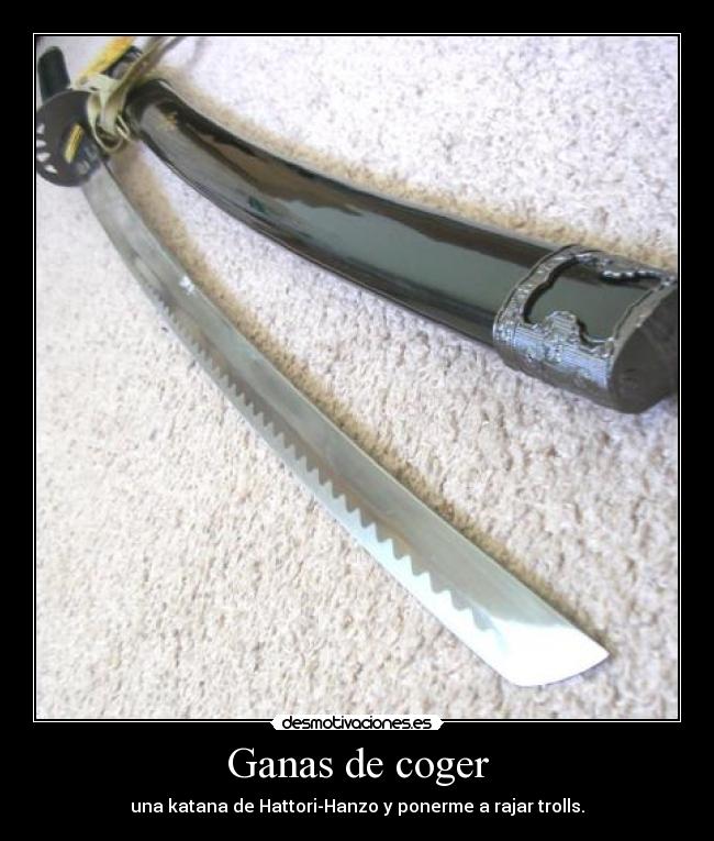 Ganas de coger - una katana de Hattori-Hanzo y ponerme a rajar trolls.