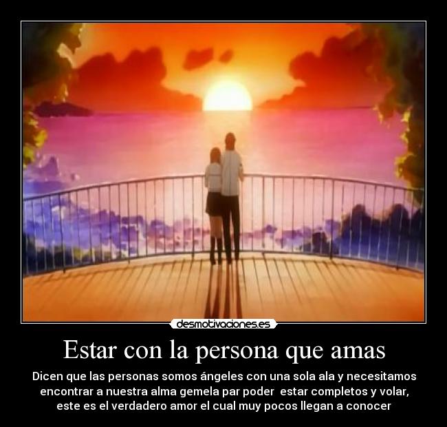 Estar con la persona que amas - Dicen que las personas somos ángeles con una sola ala y necesitamos
encontrar a nuestra alma gemela par poder estar completos y volar,
este es el verdadero amor el cual muy pocos llegan a conocer
