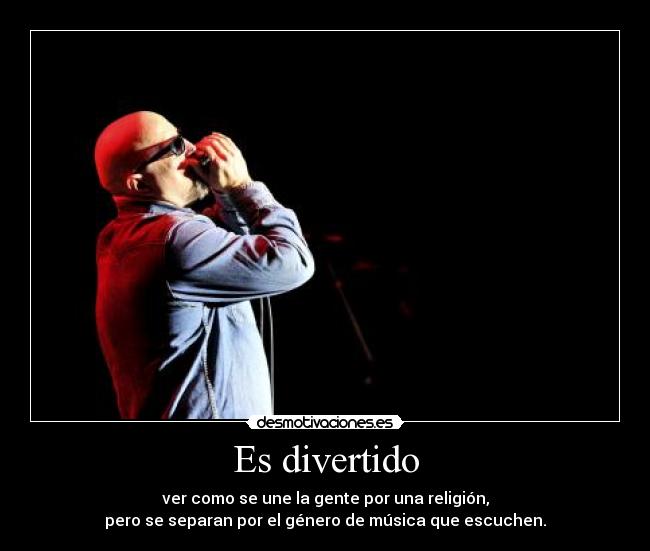 Es divertido - ver como se une la gente por una religión,
pero se separan por el género de música que escuchen.