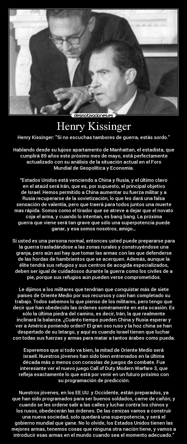 Henry Kissinger - Henry Kissinger: Si no escuchas tambores de guerra, estás sordo.

Hablando desde su lujoso apartamento de Manhattan, el estadista, que
cumplirá 89 años este próximo mes de mayo, está perfectamente
actualizado con su análisis de la situación actual en el Foro
Mundial de Geopolítica y Economía.

“Estados Unidos está venciendo a China y Rusia, y el último clavo
en el ataúd será Irán, que es, por supuesto, el principal objetivo
de Israel. Hemos permitido a China aumentar su fuerza militar y a
Rusia recuperarse de la sovietización, lo que les dará una falsa
sensación de valentía, pero que traerá para todos juntos una muerte
mas rápida. Somos como el tirador que se atreve a dejar que el novato
coja el arma, y ​​cuando lo intentan, es bang bang. La próxima
guerra que viene será tan grave que sólo una superpotencia puede
ganar, y esa somos nosotros, amigo…

Si usted es una persona normal, entonces usted puede prepararse para
la guerra trasladándose a las zonas rurales y construyéndose una
granja, pero aún así hay que tomar las armas con las que defenderse
de las hordas de hambrientos que se acerquen. Además, aunque la
élite tendrá sus refugios y sus centros de acogida especializados,
deben ser igual de cuidadosos durante la guerra como los civiles de a
pie, porque sus refugios aún pueden verse comprometidos.

Le dijimos a los militares que tendrían que conquistar más de siete
países de Oriente Medio por sus recursos y casi han completado su
trabajo. Todos sabemos lo que pienso de los militares, pero tengo que
decir que han obedecido las órdenes soméramente en esta ocasión. Es
sólo la última piedra del camino, es decir, Irán, la que realmente
inclinará la balanza. ¿Cuánto tiempo pueden China y Rusia esperar y
ver a América poniendo orden? El gran oso ruso y la hoz china se han
despertado de su letargo, y aquí es cuando Israel tienen que luchar
con todas sus fuerzas y armas para matar a tantos árabes como pueda.

Esperemos que si todo va bien, la mitad de Oriente Medio será
israelí. Nuestros jóvenes han sido bien entrenados en la última
década más o menos con consolas de juegos de combate. Fue
interesante ver el nuevo juego Call of Duty Modern Warfare 3, que
refleja exactamente lo que está por venir en un futuro próximo con
su programación de predicción.

Nuestros jóvenes, en los EE.UU. y Occidente, están preparados, ya
que han sido programados para ser buenos soldados, carne de cañón, y
cuando se les ordene salir a las calles y luchar contra los chinos y
los rusos, obedecerán las órdenes. De las cenizas vamos a construir
una nueva sociedad, solo quedará una superpotencia, y será el
gobierno mundial que gane. No lo olvide, los Estados Unidos tienen las
mejores armas, tenemos cosas que ninguna otra nación tiene, y vamos a
introducir esas armas en el mundo cuando sea el momento adecuado.”