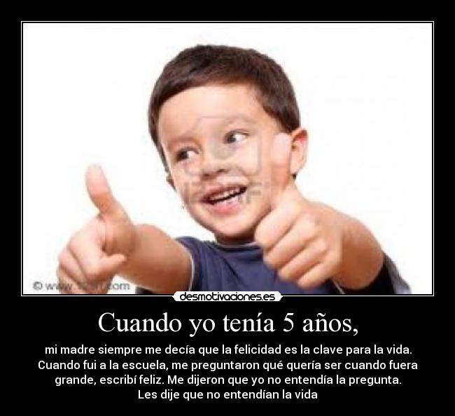 Cuando yo tenía 5 años, - mi madre siempre me decía que la felicidad es la clave para la vida.
Cuando fui a la escuela, me preguntaron qué quería ser cuando fuera
grande, escribí feliz. Me dijeron que yo no entendía la pregunta.
Les dije que no entendían la vida