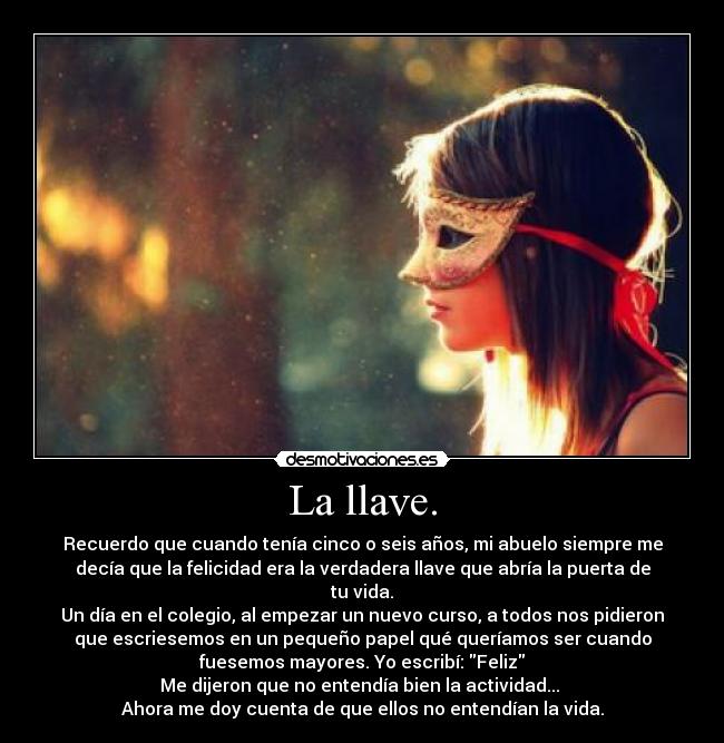 La llave. - Recuerdo que cuando tenía cinco o seis años, mi abuelo siempre me
decía que la felicidad era la verdadera llave que abría la puerta de
tu vida.
Un día en el colegio, al empezar un nuevo curso, a todos nos pidieron
que escriesemos en un pequeño papel qué queríamos ser cuando
fuesemos mayores. Yo escribí: Feliz
Me dijeron que no entendía bien la actividad... 
Ahora me doy cuenta de que ellos no entendían la vida.