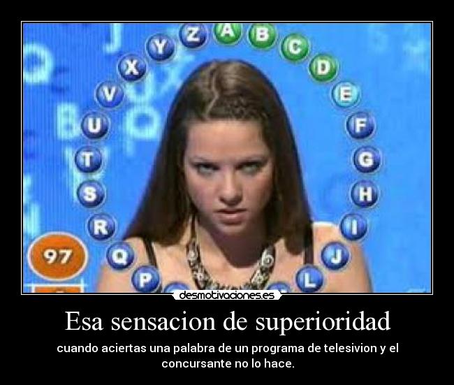 Esa sensacion de superioridad - cuando aciertas una palabra de un programa de telesivion y el
concursante no lo hace.