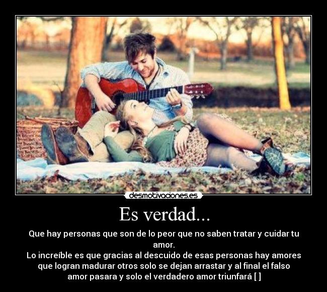 Es verdad... - Que hay personas que son de lo peor que no saben tratar y cuidar tu
amor.
Lo increíble es que gracias al descuido de esas personas hay amores
que logran madurar otros solo se dejan arrastar y al final el falso
amor pasara y solo el verdadero amor triunfará [♥]
