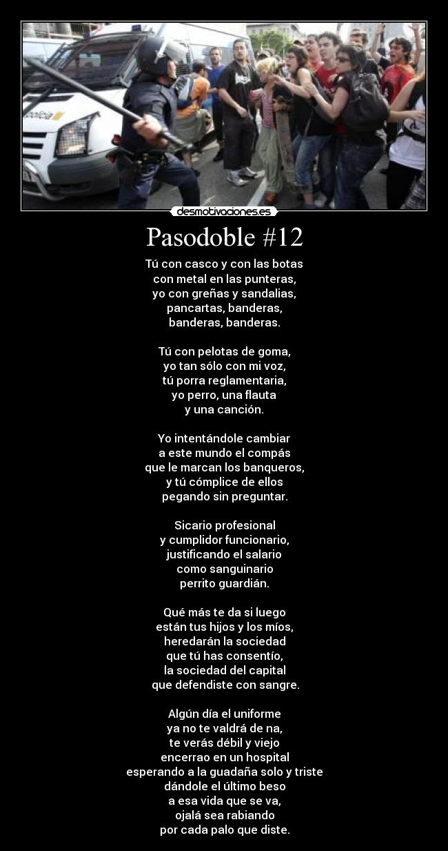 Pasodoble #12 - Tú con casco y con las botas
con metal en las punteras,
yo con greñas y sandalias,
pancartas, banderas,
banderas, banderas.

Tú con pelotas de goma,
yo tan sólo con mi voz,
tú porra reglamentaria,
yo perro, una flauta
y una canción.

Yo intentándole cambiar
a este mundo el compás
que le marcan los banqueros,
y tú cómplice de ellos
pegando sin preguntar.

Sicario profesional
y cumplidor funcionario,
justificando el salario
como sanguinario
perrito guardián.

Qué más te da si luego
están tus hijos y los míos,
heredarán la sociedad
que tú has consentío,
la sociedad del capital
 que defendiste con sangre.

Algún día el uniforme
ya no te valdrá de na,
te verás débil y viejo
encerrao en un hospital
esperando a la guadaña solo y triste
dándole el último beso
a esa vida que se va,
ojalá sea rabiando
por cada palo que diste.