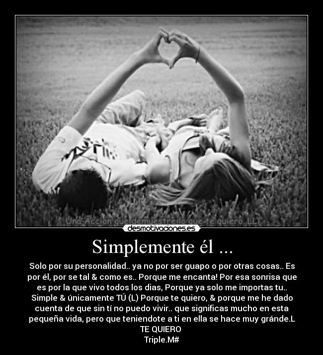 Simplemente él ... - Solo por su personalidad.. ya no por ser guapo o por otras cosas.. Es
por él, por se tal & como es.. Porque me encanta! Por esa sonrisa que
es por la que vivo todos los dias, Porque ya solo me importas tu..
Simple & únicamente TÚ (L) Porque te quiero, & porque me he dado
cuenta de que sin tí no puedo vivir.. que significas mucho en esta
pequeña vida, pero que teniendote a ti en ella se hace muy gránde.L
TE QUIERO 
Triple.M#