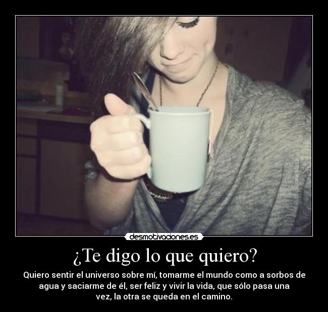¿Te digo lo que quiero? - Quiero sentir el universo sobre mí, tomarme el mundo como a sorbos de
agua y saciarme de él, ser feliz y vivir la vida, que sólo pasa una
vez, la otra se queda en el camino.