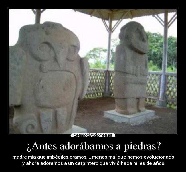 ¿Antes adorábamos a piedras? - madre mía que imbéciles eramos.... menos mal que hemos evolucionado
y ahora adoramos a un carpintero que vivió hace miles de años