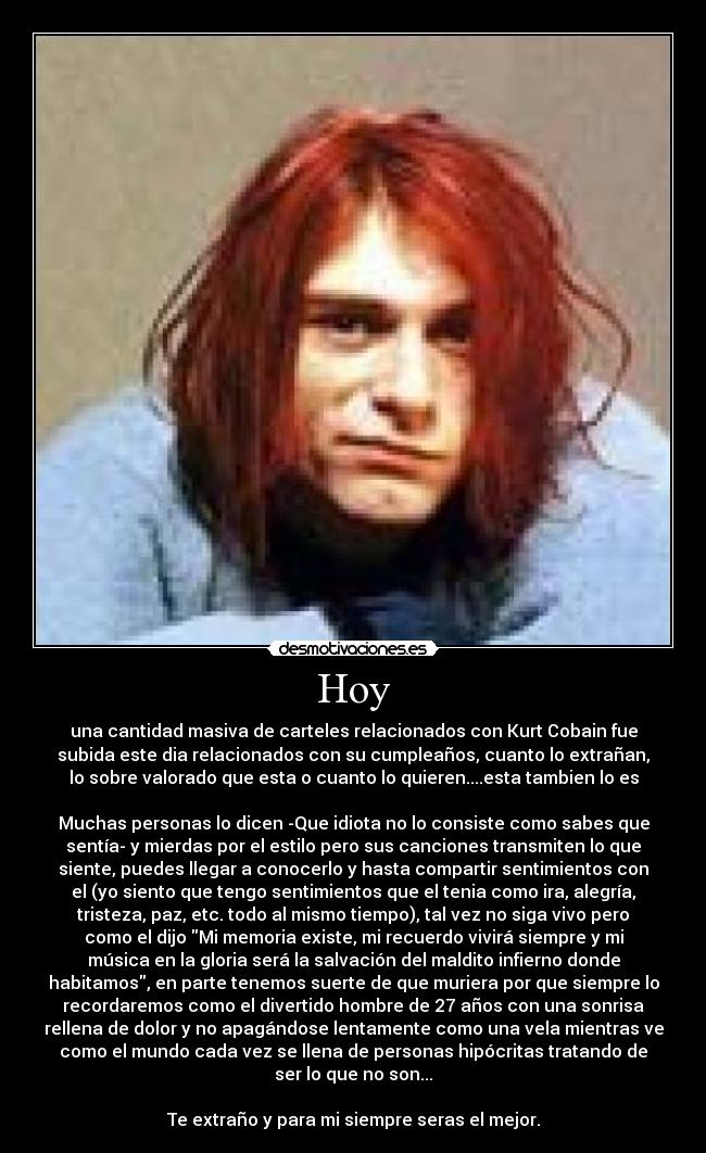 Hoy - una cantidad masiva de carteles relacionados con Kurt Cobain fue
subida este dia relacionados con su cumpleaños, cuanto lo extrañan,
lo sobre valorado que esta o cuanto lo quieren....esta tambien lo es
Muchas personas lo dicen -Que idiota no lo consiste como sabes que
sentía- y mierdas por el estilo pero sus canciones transmiten lo que
siente, puedes llegar a conocerlo y hasta compartir sentimientos con
el (yo siento que tengo sentimientos que el tenia como ira, alegría,
tristeza, paz, etc. todo al mismo tiempo), tal vez no siga vivo pero
como el dijo Mi memoria existe, mi recuerdo vivirá siempre y mi
música en la gloria será la salvación del maldito infierno donde
habitamos, en parte tenemos suerte de que muriera por que siempre lo
recordaremos como el divertido hombre de 27 años con una sonrisa
rellena de dolor y no apagándose lentamente como una vela mientras ve
como el mundo cada vez se llena de personas hipócritas tratando de
ser lo que no son...
Te extraño y para mi siempre seras el mejor.
